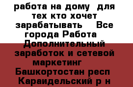 работа на дому  для тех кто хочет зарабатывать. - Все города Работа » Дополнительный заработок и сетевой маркетинг   . Башкортостан респ.,Караидельский р-н